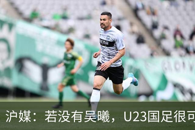 沪媒：若没有吴曦，U23国足很可能阴沟翻船 中国莫德里奇名副其实